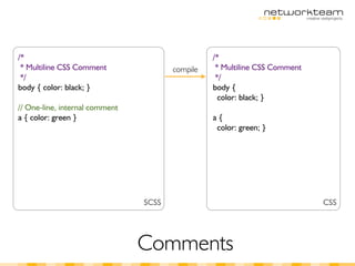 /*                                               /*
 * Multiline CSS Comment               compile    * Multiline CSS Comment
 */                                               */
body { color: black; }                           body {
                                                   color: black; }
// One-line, internal comment
a { color: green }                               a{
                                                  color: green; }




                                SCSS                                        CSS




                                Comments
 