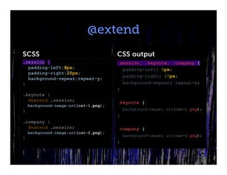 @extend
SCSS                                   CSS output
.session {                             .session, .keynote, .company {
  padding-left:8px;                      padding-left: 8px;
  padding-right:20px;
                                         padding-right: 20px;
  background-repeat:repeat-y;
}                                        background-repeat: repeat-y;
                                       }
.keynote {
  @extend .session;                    .keynote {
    background-image:url(cat-1.png);
}                                          background-image: url(cat-1.png);
                                       }
.company {
  @extend .session;                    .company {
    background-image:url(cat-2.png);
                                           background-image: url(cat-2.png);
}
                                       }
 