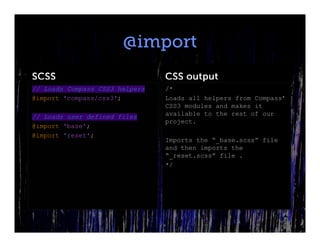 @import
SCSS                            CSS output
// Loads Compass CSS3 helpers   /*
@import 'compass/css3';         Loads all helpers from Compass’
                                CSS3 modules and makes it
// Loads user defined files     available to the rest of our
                                project.
@import 'base';
@import 'reset';
                                Imports the “_base.scss” file
                                and then imports the
                                “_reset.scss” file .
                                */
 