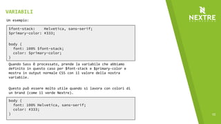 10
$font-stack: Helvetica, sans-serif;
$primary-color: #333;
body {
font: 100% $font-stack;
color: $primary-color;
}
Un esempio:
Quando Sass è processato, prende la variabile che abbiamo
definito in questo caso per $font-stack e $primary-color e
mostra in output normale CSS con il valore della nostra
variabile.
Questo può essere molto utile quando si lavora con colori di
un brand (come il verde Nextre).
body {
font: 100% Helvetica, sans-serif;
color: #333;
}
VARIABILI
 