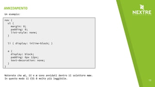 13
nav {
ul {
margin: 0;
padding: 0;
list-style: none;
}
li { display: inline-block; }
a {
display: block;
padding: 6px 12px;
text-decoration: none;
}
}
Un esempio:
Noterete che ul, li e a sono annidati dentro il selettore nav.
In questo modo il CSS è molto più leggibile.
ANNIDAMENTO
 