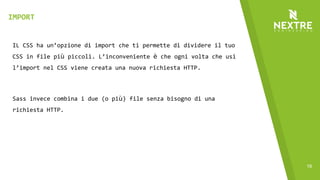 16
IL CSS ha un’opzione di import che ti permette di dividere il tuo
CSS in file più piccoli. L’inconveniente è che ogni volta che usi
l’import nel CSS viene creata una nuova richiesta HTTP.
Sass invece combina i due (o più) file senza bisogno di una
richiesta HTTP.
IMPORT
 