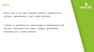 20
Alcune cose in CSS sono veramente tediose e ripetitive da
scrivere, specialmente i tanti vendor prefixes.
I mixins ti permettono di creare gruppi di dichiarazioni CSS
che vuoi riutilizzare nel codice. Vengono specialmente
utilizzati per i vendor prefixes.
MIXIN
 