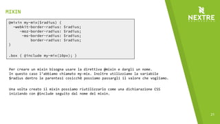 21
@mixin my-mix($radius) {
-webkit-border-radius: $radius;
-moz-border-radius: $radius;
-ms-border-radius: $radius;
border-radius: $radius;
}
.box { @include my-mix(10px); }
Per creare un mixin bisogna usare la direttiva @mixin e dargli un nome.
In questo caso l’abbiamo chiamato my-mix. Inoltre utilizziamo la variabile
$radius dentro le parentesi cosicchè possiamo passargli il valore che vogliamo.
Una volta creato il mixin possiamo riutilizzarlo come una dichiarazione CSS
iniziando con @include seguito dal nome del mixin.
MIXIN
 