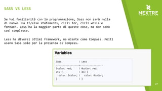 27
Se hai familiarità con la programmazione, Sass non sarà nulla
di nuovo. Ha If/else statements, cicli for, cicli while e
foreach. Less ha la maggior parte di queste cose, ma non sono
così complesse.
Less ha diversi ottimi framework, ma niente come Compass. Molti
usano Sass solo per la presenza di Compass.
SASS VS LESS
 