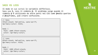 28
// Sass
$font-stack: Helvetica, sans-serif;
$primary-color: #333;
body {
font: 100% $font-stack;
color: $primary-color;
}
Il modo in cui scrivi le variabili differisce.
Sass usa $, Less il simbolo @. Il problema sorge quando il
simbolo @ è utilizzato da altre parti nel CSS come @media queries
e @keyframes, può creare confusione.
// Less
@font-stack: Helvetica, sans-serif;
@primary-color: #333;
body {
font: 100% @font-stack;
color: @primary-color;
}
SASS VS LESS
 