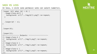 29
.looper (@i) when (@i > 0) {
.image-class-@{i} {
background: url("../img/@{i}.png") no-repeat;
}
.looper(@i - 1);
}
.looper(0);
.looper(3);
//--------------- Outputs: --------------------
//.image-class-3 {
// background: url("../img/3.png") no-repeat;
//}
//.image-class-2 {
// background: url("../img/2.png") no-repeat;
//}
//.image-class-1 {
// background: url("../img/1.png") no-repeat;
//}
In less, i cicli sono permessi solo con valori numerici.
SASS VS LESS
 