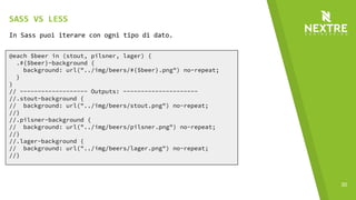 30
@each $beer in (stout, pilsner, lager) {
.#{$beer}-background {
background: url("../img/beers/#{$beer}.png") no-repeat;
}
}
// ------------------- Outputs: ---------------------
//.stout-background {
// background: url("../img/beers/stout.png") no-repeat;
//}
//.pilsner-background {
// background: url("../img/beers/pilsner.png") no-repeat;
//}
//.lager-background {
// background: url("../img/beers/lager.png") no-repeat;
//}
In Sass puoi iterare con ogni tipo di dato.
SASS VS LESS
 
