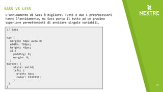 31
// Sass
nav {
margin: 50px auto 0;
width: 788px;
height: 45px;
ul {
padding: 0;
margin: 0;
}
border: {
style: solid;
left: {
width: 4px;
color: #333333;
}
}
}
L’annidamento di Sass è migliore. Tutti e due i preprocessori
hanno l’annidamento, ma Sass porta il tutto ad un gradino
superiore permettendoti di annidare singole variabili.
SASS VS LESS
 