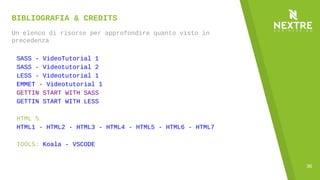 36
BIBLIOGRAFIA & CREDITS
Un elenco di risorse per approfondire quanto visto in
precedenza
SASS - VideoTutorial 1
SASS - Videotutorial 2
LESS - Videotutorial 1
EMMET - Videotutorial 1
GETTIN START WITH SASS
GETTIN START WITH LESS
HTML 5
HTML1 - HTML2 - HTML3 - HTML4 - HTML5 - HTML6 - HTML7
TOOLS: Koala - VSCODE
 