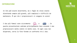 5
Il CSS può essere divertente, ma i fogli di stile stanno
diventando sempre più grandi, più complessi e difficili da
mantenere. È qui che i preprocessori ci vengono in aiuto!
I due più famosi sono sicuramente e . In
questa presentazione vedremo principalmente Sass essendo i due
preprocessori molto simili in molte cose. In ogni caso non
disperate, verso la fine faremo un confronto tra i due.
INTRODUZIONE
 