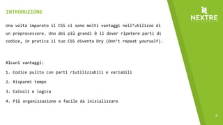 6
Una volta imparato il CSS ci sono molti vantaggi nell’utilizzo di
un preprocessore. Uno dei più grandi è il dover ripetere parti di
codice, in pratica il tuo CSS diventa Dry (Don’t repeat yourself).
Alcuni vantaggi:
1. Codice pulito con parti riutilizzabili e variabili
2. Risparmi tempo
3. Calcoli e logica
4. Più organizzazione e facile da inizializzare
INTRODUZIONE
 
