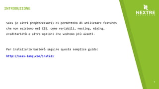 7
Sass (e altri preprocessori) ci permettono di utilizzare features
che non esistono nel CSS, come variabili, nesting, mixing,
ereditarietà e altre opzioni che vedremo più avanti.
Per installarlo basterà seguire questa semplice guida:
http://sass-lang.com/install
INTRODUZIONE
 