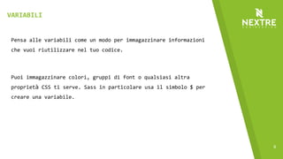 9
Pensa alle variabili come un modo per immagazzinare informazioni
che vuoi riutilizzare nel tuo codice.
Puoi immagazzinare colori, gruppi di font o qualsiasi altra
proprietà CSS ti serve. Sass in particolare usa il simbolo $ per
creare una variabile.
VARIABILI
 