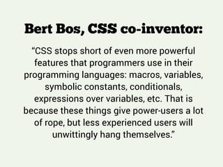Bert Bos, CSS co-inventor:
!
“CSS stops short of even more powerful
features that programmers use in their
programming languages: macros, variables,
symbolic constants, conditionals,
expressions over variables, etc. That is
because these things give power-users a lot
of rope, but less experienced users will
unwittingly hang themselves.”
 