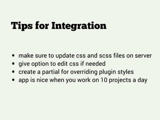 Tips for Integration
!
!
!
• make sure to update css and scss files on server
• give option to edit css if needed
• create a partial for overriding plugin styles
• app is nice when you work on 10 projects a day
 