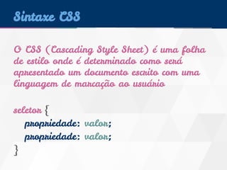 Sintaxe CSS 
O CSS (Cascading Style Sheet) é uma folha 
de estilo onde é determinado como será 
apresentado um documento escrito com uma 
linguagem de marcação ao usuário 
seletor { 
propriedade: valor; 
propriedade: valor; 
} 
 