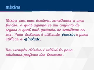 mixins 
Mixins cria uma diretiva, semelhante a uma 
função, a qual agrupa-se um conjunto de 
regras a qual você gostaria de reutilizar no 
site. Para declarar é utilizado @mixin e para 
utilizar o @include. 
Um exemplo clássico é utilizá-lo para 
adicionar prefixos dos browsers. 
 