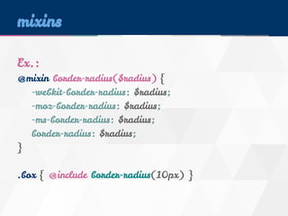 mixins 
Ex.: 
@mixin border-radius($radius) { 
-webkit-border-radius: $radius; 
-moz-border-radius: $radius; 
-ms-border-radius: $radius; 
border-radius: $radius; 
} 
.box { @include border-radius(10px) } 
 