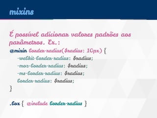 mixins 
É possível adicionar valores padrões aos 
parâmetros. Ex.: 
@mixin border-radius($radius: 10px) { 
-webkit-border-radius: $radius; 
-moz-border-radius: $radius; 
-ms-border-radius: $radius; 
border-radius: $radius; 
} 
.box { @include border-radius } 
 