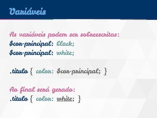 Variáveis 
As variáveis podem ser sobreescritas: 
$cor-principal: black; 
$cor-principal: white; 
.titulo { color: $cor-principal; } 
Ao final será gerado: 
.titulo { color: white; } 
 