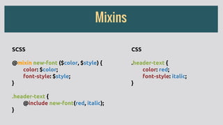 Mixins
SCSS
@mixin new-font ($color, $style) {
color: $color;
font-style: $style;
}
.header-text {
@include new-font(red, italic);
}
CSS
.header-text {
color: red;
font-style: italic;
}
 