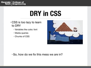 DRY in CSS 
• CSS is too lazy to learn 
to DRY 
• Variables like color, font 
• Media queries 
• Chunks of CSS 
• So, how do we fix this mess we are in? 
 