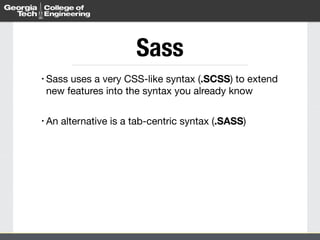 Sass 
• Sass uses a very CSS-like syntax (.SCSS) to extend 
new features into the syntax you already know 
! 
• An alternative is a tab-centric syntax (.SASS) 
 
