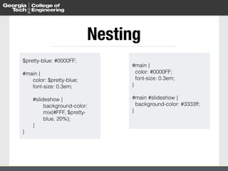 Nesting 
$pretty-blue: #0000FF; 
! 
#main { 
color: $pretty-blue; 
font-size: 0.3em; 
#slideshow { 
background-color: 
mix(#FFF, $pretty-blue, 
20%); 
} 
} 
#main { 
color: #0000FF; 
font-size: 0.3em; 
} 
! 
#main #slideshow { 
background-color: #3333ff; 
} 
 