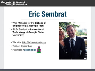 Eric Sembrat 
• Web Manager for the College of 
Engineering at Georgia Tech 
• Ph.D. Student in Instructional 
Technology at Georgia State 
University 
! 
• Website: http://ericsembrat.com 
• Twitter: @esembrat 
• Hashtag: #Sassnooga 
 