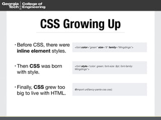 CSS Growing Up 
• Before CSS, there were 
inline element styles. 
! 
• Then CSS was born 
with style. 
! 
• Finally, CSS grew too 
big to live with HTML. 
<font color=“green” size=“8” family=“Wingdings”> 
<font style=“color: green; font-size: 8pt; font-family: 
Wingdings”> 
@import url(fancy-pants-css.css); 
 