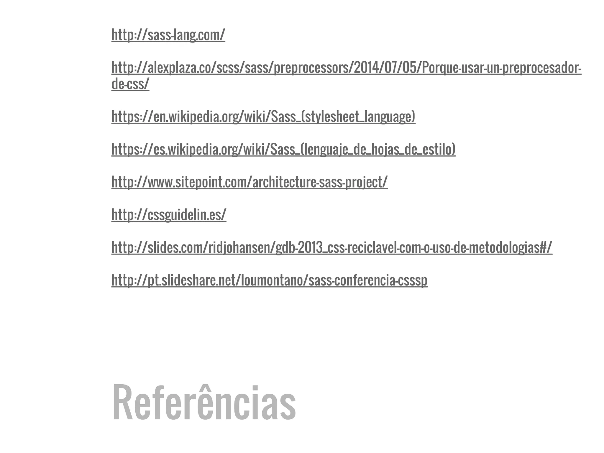 Referências
http://sass-lang.com/
http://alexplaza.co/scss/sass/preprocessors/2014/07/05/Porque-usar-un-preprocesador-
de-css/
https://en.wikipedia.org/wiki/Sass_(stylesheet_language)
https://es.wikipedia.org/wiki/Sass_(lenguaje_de_hojas_de_estilo)
http://www.sitepoint.com/architecture-sass-project/
http://cssguidelin.es/
http://slides.com/ridjohansen/gdb-2013_css-reciclavel-com-o-uso-de-metodologias#/
http://pt.slideshare.net/loumontano/sass-conferencia-csssp
 