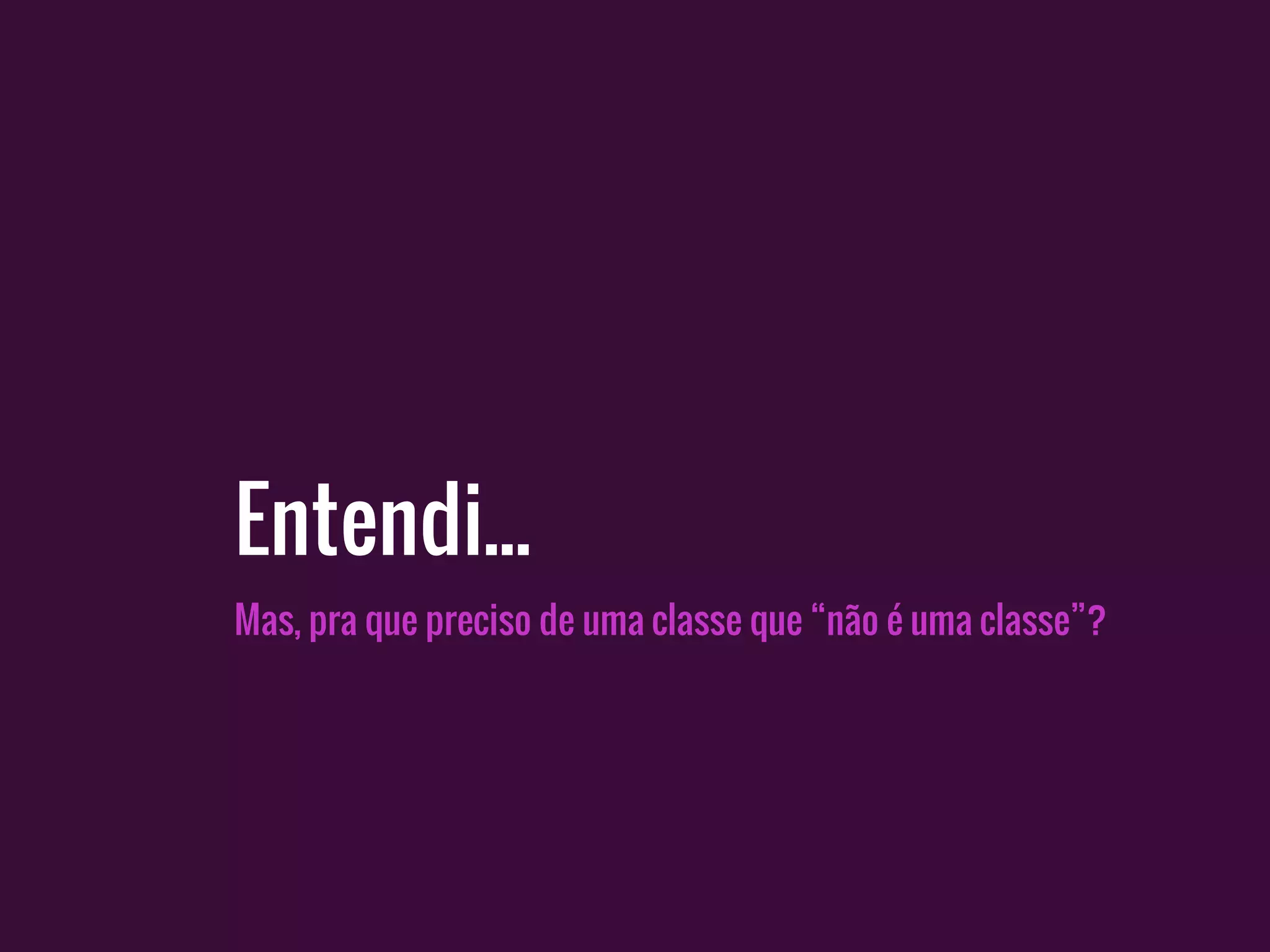 Mas, pra que preciso de uma classe que “não é uma classe”?
Entendi...
 