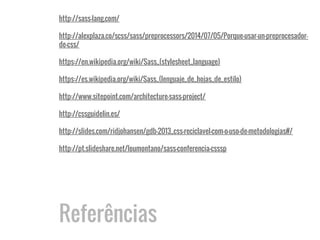 Referências
http://sass-lang.com/
http://alexplaza.co/scss/sass/preprocessors/2014/07/05/Porque-usar-un-preprocesador-
de-css/
https://en.wikipedia.org/wiki/Sass_(stylesheet_language)
https://es.wikipedia.org/wiki/Sass_(lenguaje_de_hojas_de_estilo)
http://www.sitepoint.com/architecture-sass-project/
http://cssguidelin.es/
http://slides.com/ridjohansen/gdb-2013_css-reciclavel-com-o-uso-de-metodologias#/
http://pt.slideshare.net/loumontano/sass-conferencia-csssp
 