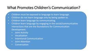 What Promotes Children’s Communication?
• Children must be exposed to language to learn language.
• Children do not learn language only by being spoken to.
• Children learn language by communicating.
• Children learn language by engaging in the social/communicative
interactions that are the foundations for Communication
Development:
• Joint Activity
• Vocalization
• Intentional Communication
• Joint Attention
• Conversation
 