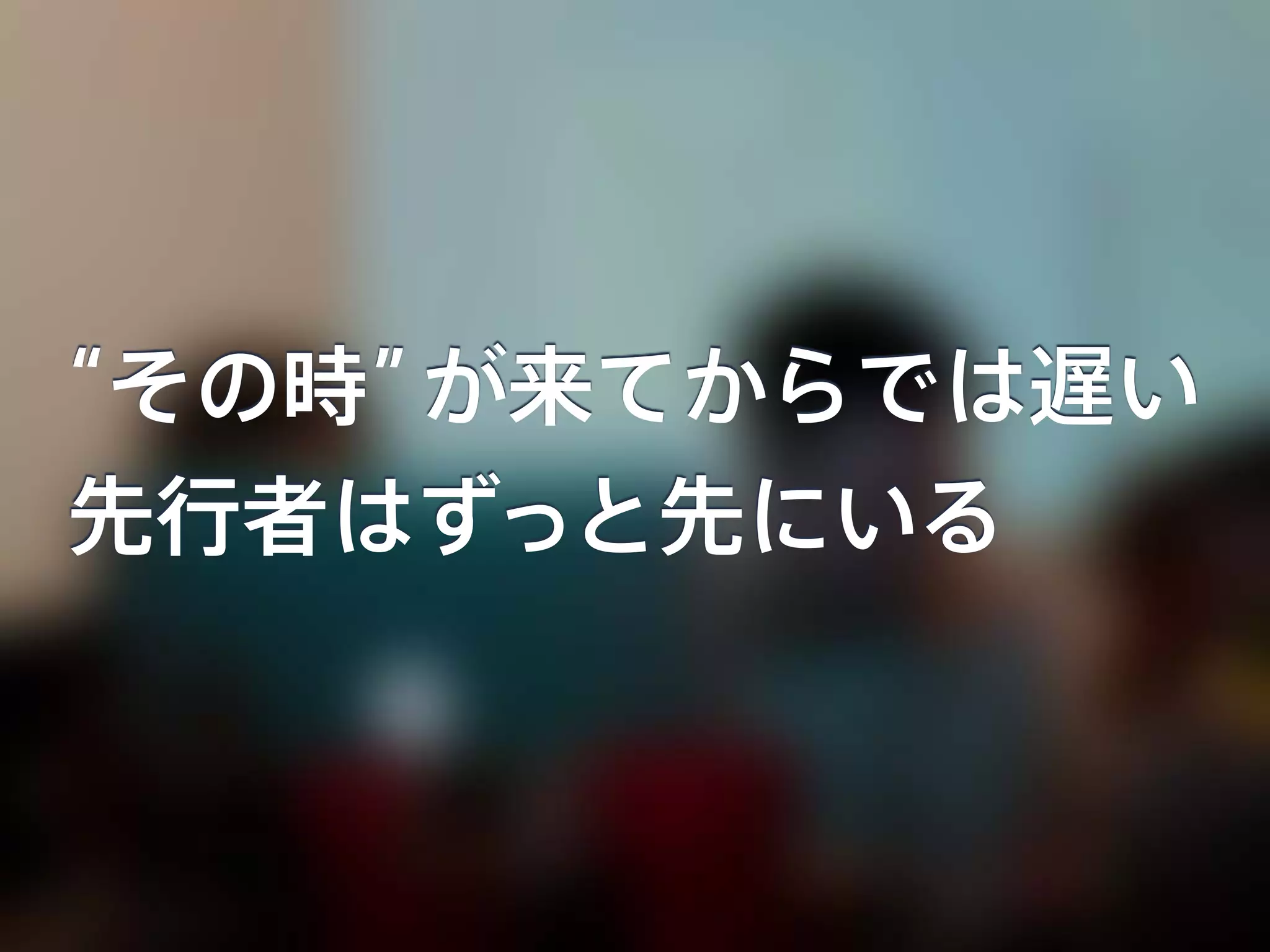 “その時”が来てからでは遅い
先行者はずっと先にいる
 