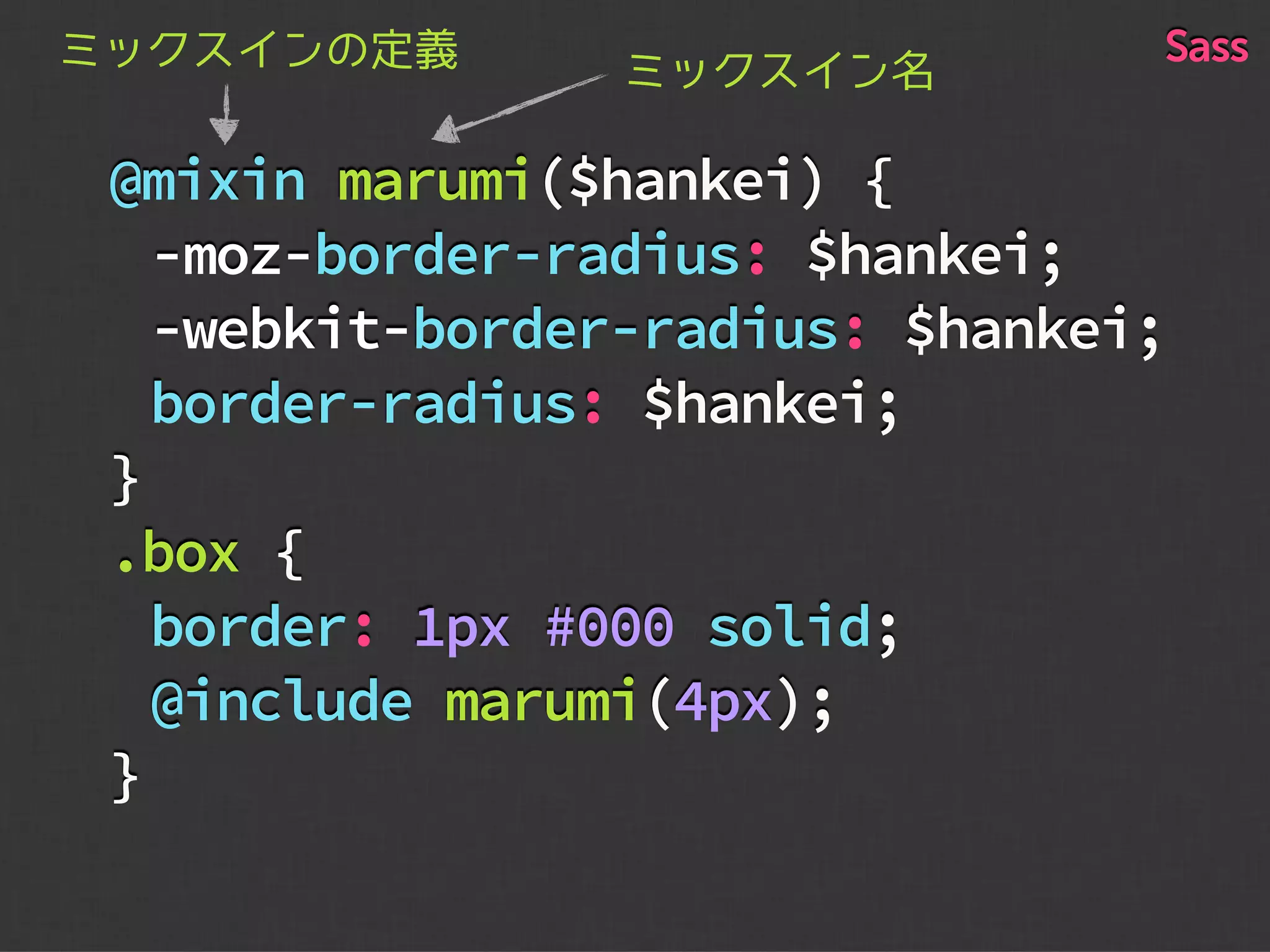 @mixin marumi($hankei) {
-moz-border-radius: $hankei;
-webkit-border-radius: $hankei;
border-radius: $hankei;
}
.box {
border: 1px #000 solid;
@include marumi(4px);
}
ミックスイン名ミックスインの定義 Sass
 