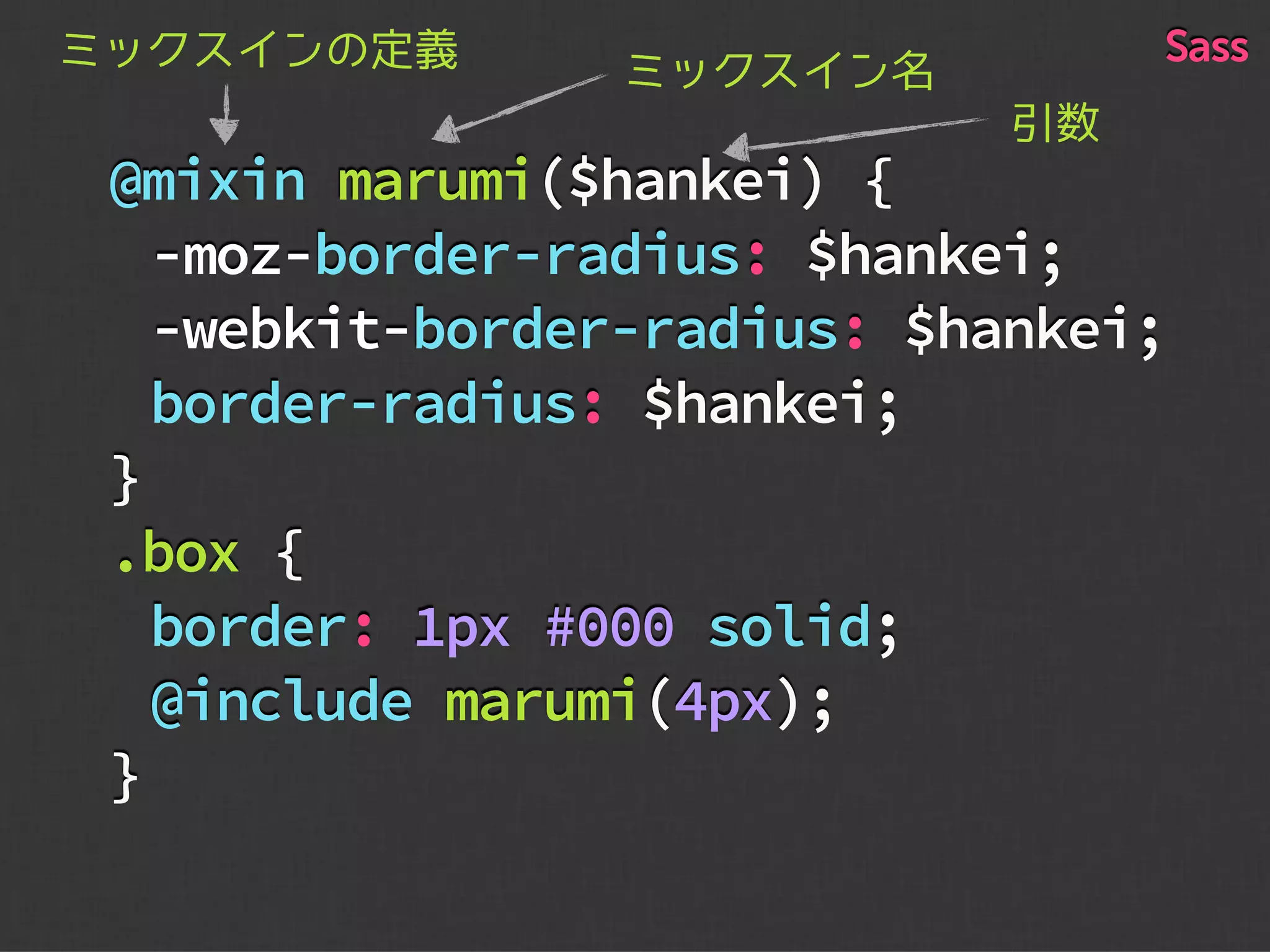 @mixin marumi($hankei) {
-moz-border-radius: $hankei;
-webkit-border-radius: $hankei;
border-radius: $hankei;
}
.box {
border: 1px #000 solid;
@include marumi(4px);
}
ミックスイン名ミックスインの定義
引数
Sass
 
