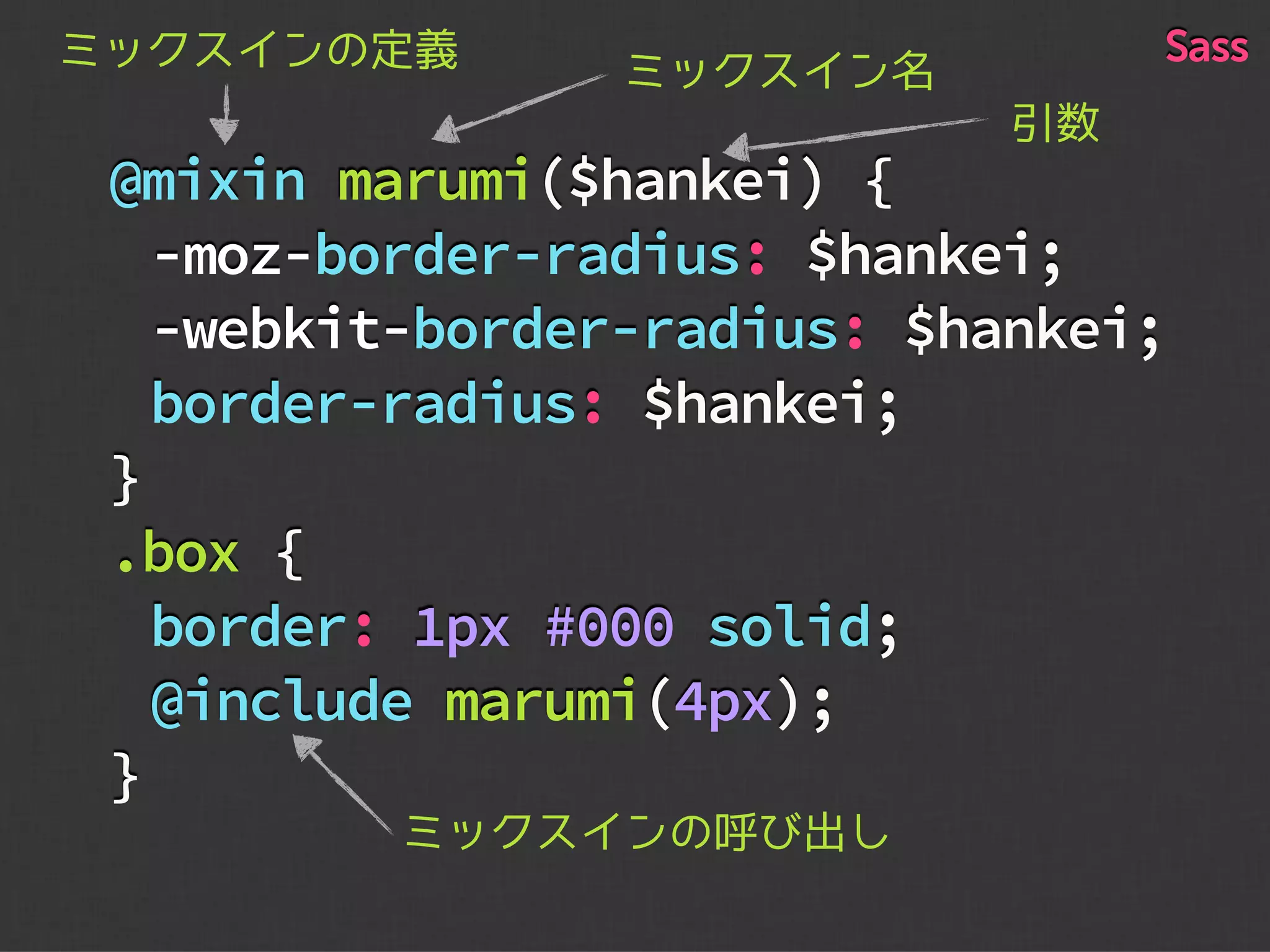 @mixin marumi($hankei) {
-moz-border-radius: $hankei;
-webkit-border-radius: $hankei;
border-radius: $hankei;
}
.box {
border: 1px #000 solid;
@include marumi(4px);
}
ミックスイン名ミックスインの定義
引数
ミックスインの呼び出し
Sass
 