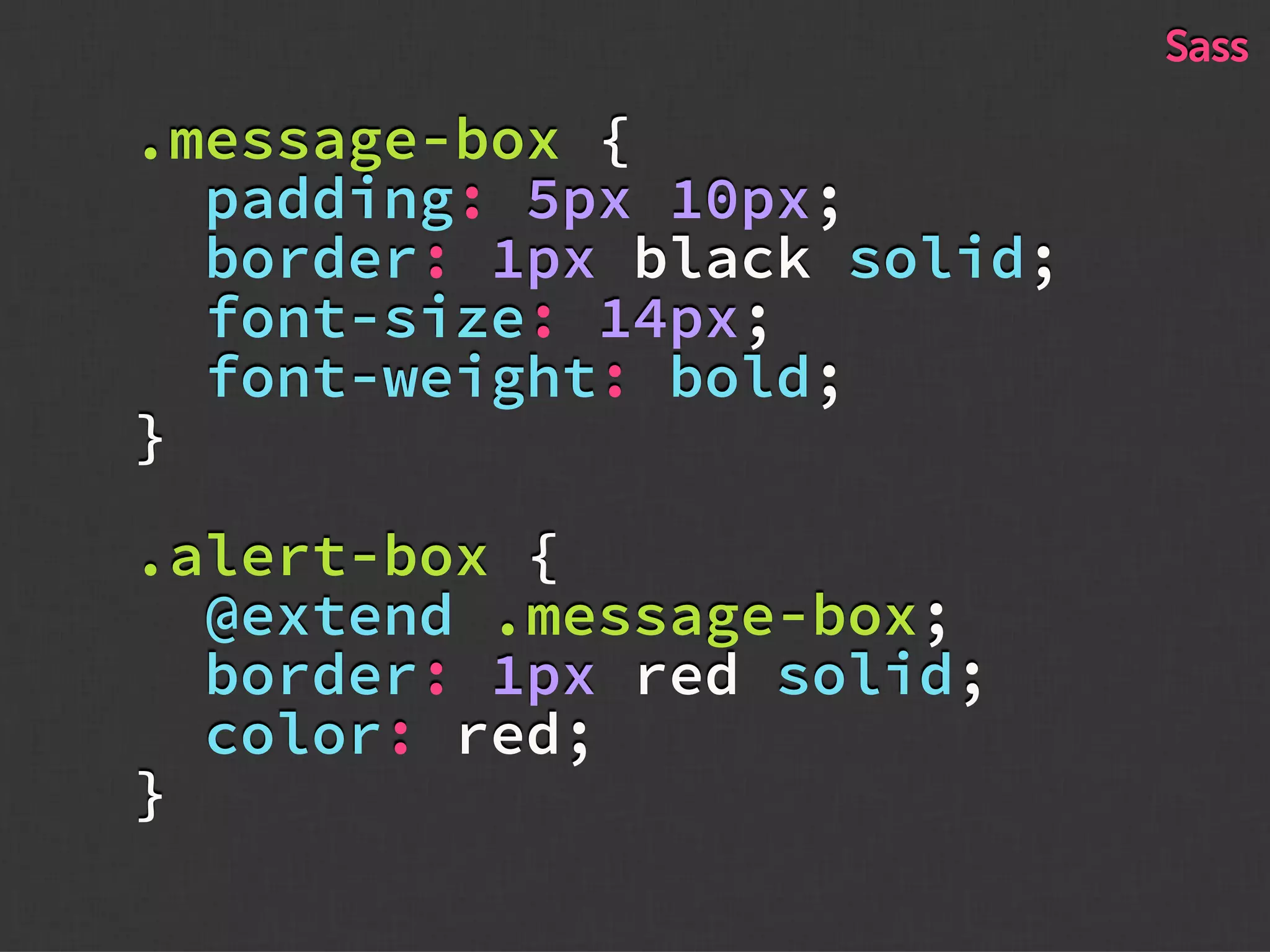 .message-box {
padding: 5px 10px;
border: 1px black solid;
font-size: 14px;
font-weight: bold;
}
.alert-box {
@extend .message-box;
border: 1px red solid;
color: red;
}
Sass
 
