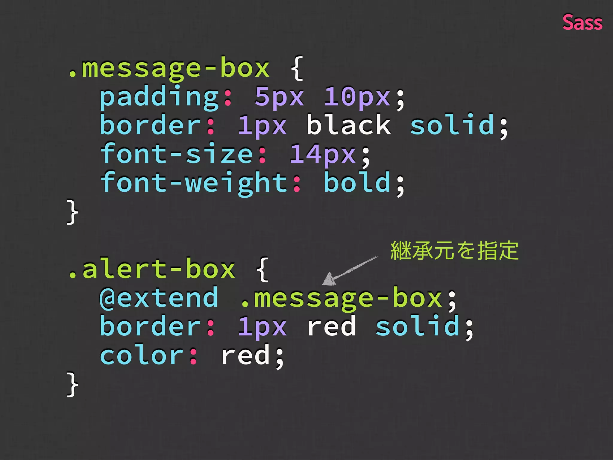 .message-box {
padding: 5px 10px;
border: 1px black solid;
font-size: 14px;
font-weight: bold;
}
.alert-box {
@extend .message-box;
border: 1px red solid;
color: red;
}
Sass
継承元を指定
 