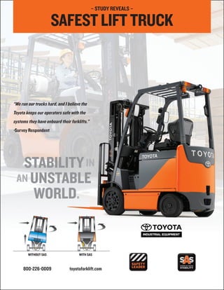 – STUDY REVEALS –

                      SAFEST LIFT TRUCK



“We run our trucks hard, and I believe the
Toyota keeps our operators safe with the
systems they have onboard their forklifts.”
-Survey Respondent




        WITHOUT SAS                  WITH SAS


     800-226-0009               toyotaforklift.com
 