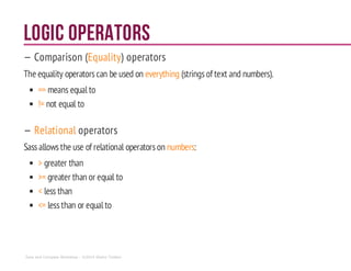 Logic Operators
— Comparison (Equality) operators
The equality operatorscan be used on everything (stringsof text and numbers).
== means equal to
!= not equal to
— Relational operators
Sassallowsthe use of relational operatorson numbers:
> greater than
>= greater than or equal to
< less than
<= lessthan or equal to
Sass and Compass Workshop - ©2014 Shaho Toofani
 