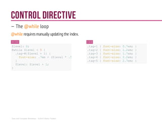 Control DIRECTIVE
— The @while loop
@while requiresmanually updating the index.
SCSS
$level: 0;
@while $level < 5 {
.tag-#{$level+ 1} {
font-size:.7em +($level* .5em);
}
$level: $level +1;
}
CSS
.tag-1 { font-size: 0.7em; }
.tag-2 { font-size: 1.2em; }
.tag-3 { font-size: 1.7em; }
.tag-4 { font-size: 2.2em; }
.tag-5 { font-size: 2.7em; }
Sass and Compass Workshop - ©2014 Shaho Toofani
 