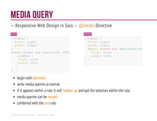 Media Query
— Responsive Web Design in Sass — @media Directive
CSS
.sidebar {
float: right;
width: 300px;
}
@media screen and (max-width: 480px){
.sidebar {
float: none;
width: 100%;
}
}
SCSS
.sidebar {
float: right;
width: 300px;
@media screenand (max-width:480px){
float:none;
width: 100%;
}
}
begin with @media
write mediaqueries asnormal
if it appears within arule, it will ‘bubble up’ and put the selectors within the rule.
media queries can be nested
combined with the andrule
Sass and Compass Workshop - ©2014 Shaho Toofani
 