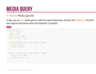 Media Query
— Nested Media Queries
In Sass, you can nest media queriesinside the original declaration, andthey will “bubble up” into their
own separate declarationswhen the stylesheet is compiled.
SCSS
section.main {
float: left;
width: 65%;
font-size: 16px;
line-height: 1.4;
@media screenand (max-width: 800px) {
float:none;
width:auto;
}
@media screenand (max-width: 500px) {
font-size: 12px;
line-height: 1.4;
}
}
Sass and Compass Workshop - ©2014 Shaho Toofani
 