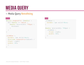 Media Query
— Media Query Retrofitting
SCSS
@mixin respond-to ($media) {
@if $media ==tablet{
@media(min-width: 700px){
@content
}
}
}
.sidebar {
border: 1px solid #ccc;
@includerespond-to(tablet){
float: right;
width: 30%;
}
}
CSS
.sidebar {
border: 1px solid #ccc;
}
@media (min-width: 700px){
.sidebar {
float: right;
width: 30%;
}
}
Sass and Compass Workshop - ©2014 Shaho Toofani
 