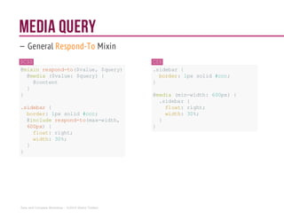 Media Query
— General Respond-To Mixin
SCSS
@mixin respond-to($value,$query) {
@media ($value: $query){
@content
}
}
.sidebar {
border: 1px solid #ccc;
@includerespond-to(max-width,
600px) {
float:right;
width: 30%;
}
}
CSS
.sidebar {
border: 1px solid #ccc;
}
@media (min-width: 600px){
.sidebar {
float: right;
width: 30%;
}
}
Sass and Compass Workshop - ©2014 Shaho Toofani
 