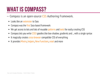 WHAT IS Compass?
— Compass is an open-source CSS Authoring Framework.
Looks like an extension to Sass
Compasswasthe first Sass-basedframework
We get access to lotsandlots of reusable patterns and tools for easily creating CSS
Compasslets you write CSS3 goodieslike box-shadow, gradients and ... with a single syntax
It magically creates cross-browser compatible CSS of everything
It provides Mixins, helpers, New Functions, reset andmore
Sass and Compass Workshop - ©2014 Shaho Toofani
 