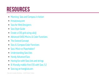 Resources
Manning: Sass and Compassin Action
thesassway.com
Sassfor Web Designers
SassStyle Guide
Create a CSS grid using calc()
Advanced SASS Mixins & Color Functions
The ExtendConcept
Sass& CompassColor Functions
Sass: Mixin or Placeholder?
Understanding Sasslists
Handy AdvancedSass
Having fun with Sass lists and strings
IE-friendly mobile-first CSS with Sass 3.2
Sasstag on hongkiat.com
Sass and Compass Workshop - ©2014 Shaho Toofani
 